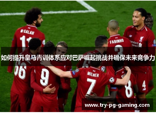 如何提升皇马青训体系应对巴萨崛起挑战并确保未来竞争力