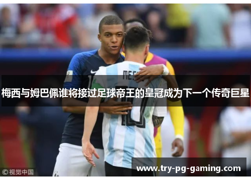 梅西与姆巴佩谁将接过足球帝王的皇冠成为下一个传奇巨星