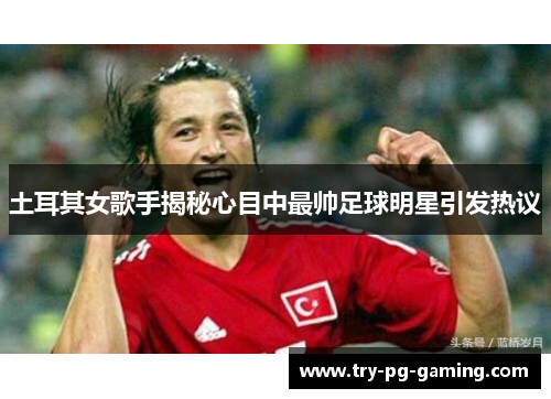 土耳其女歌手揭秘心目中最帅足球明星引发热议