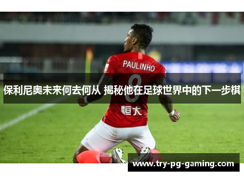 保利尼奥未来何去何从 揭秘他在足球世界中的下一步棋