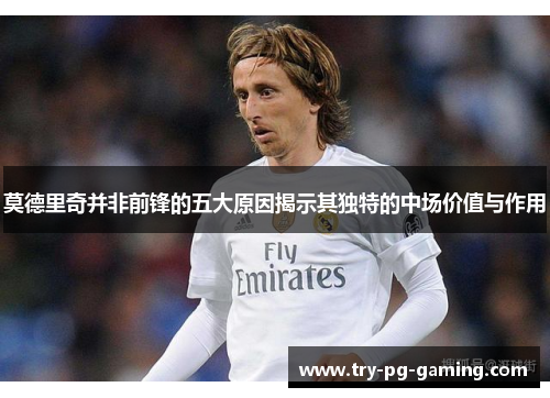 莫德里奇并非前锋的五大原因揭示其独特的中场价值与作用 莫德里奇并非前锋的五大原因揭示其独特的中场价值与作用