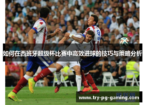 如何在西班牙超级杯比赛中高效进球的技巧与策略分析 如何在西班牙超级杯比赛中高效进球的技巧与策略分析
