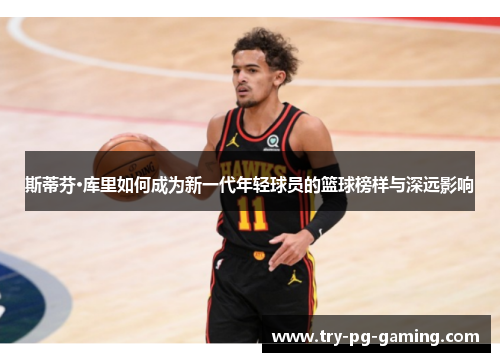 斯蒂芬·库里如何成为新一代年轻球员的篮球榜样与深远影响