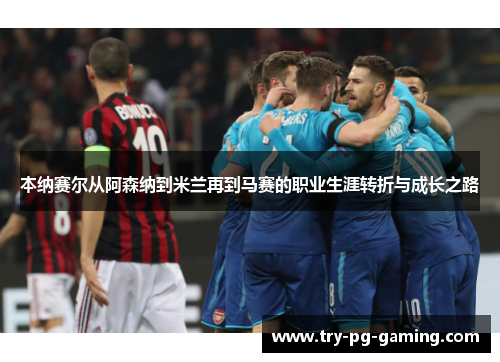 本纳赛尔从阿森纳到米兰再到马赛的职业生涯转折与成长之路