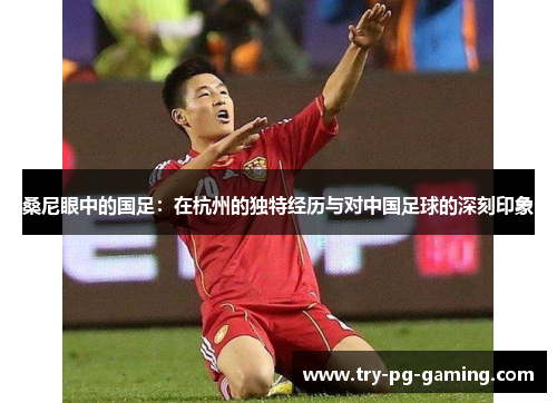 桑尼眼中的国足：在杭州的独特经历与对中国足球的深刻印象