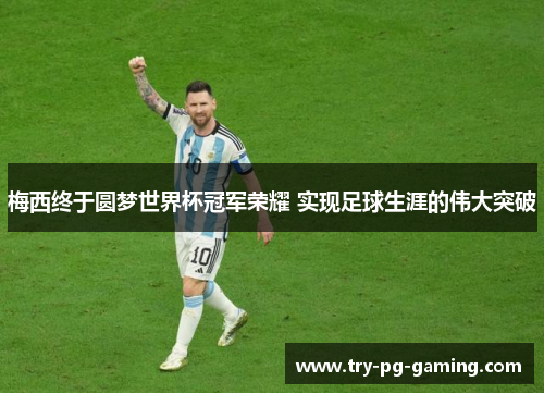 梅西终于圆梦世界杯冠军荣耀 实现足球生涯的伟大突破