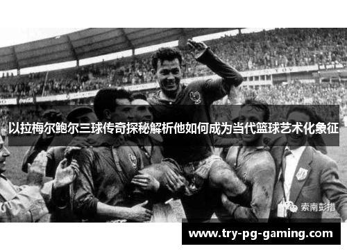 以拉梅尔鲍尔三球传奇探秘解析他如何成为当代篮球艺术化象征