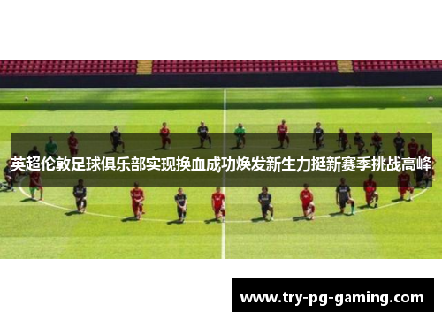 英超伦敦足球俱乐部实现换血成功焕发新生力挺新赛季挑战高峰