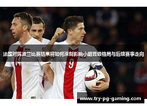 法国对阵波兰比赛结果将如何深刻影响小组晋级格局与后续赛事走向 法国对阵波兰比赛结果将如何深刻影响小组晋级格局与后续赛事走向