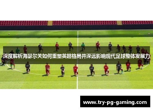 深度解析海瑟尔关如何重塑英超格局并深远影响现代足球整体发展力 深度解析海瑟尔关如何重塑英超格局并深远影响现代足球整体发展力