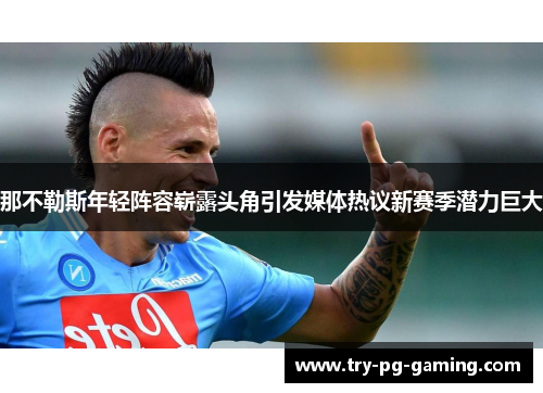 那不勒斯年轻阵容崭露头角引发媒体热议新赛季潜力巨大 那不勒斯年轻阵容崭露头角引发媒体热议新赛季潜力巨大