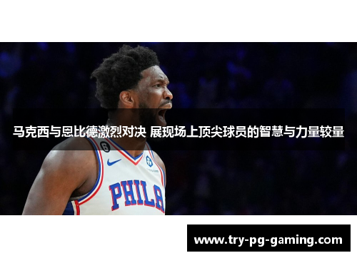 马克西与恩比德激烈对决 展现场上顶尖球员的智慧与力量较量 马克西与恩比德激烈对决 展现场上顶尖球员的智慧与力量较量