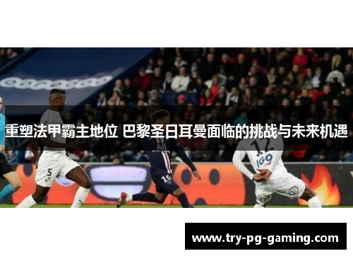 重塑法甲霸主地位 巴黎圣日耳曼面临的挑战与未来机遇